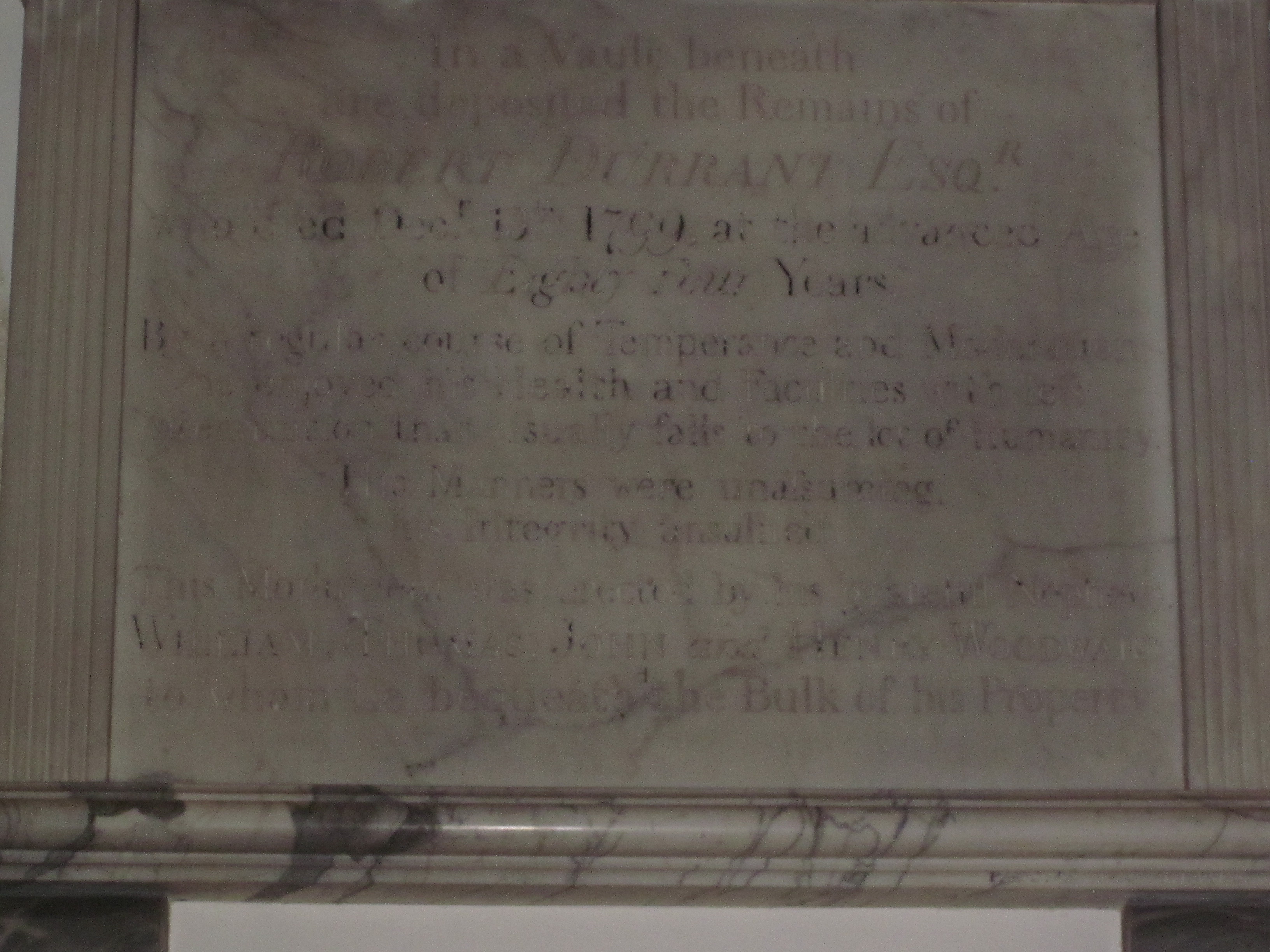 In a vault beneath are deposited the Remains of Robert Durrant, Esq., who died December 13th, 1799, at the advanced age of 84 years. By a regular course of temperance and moderation, he enjoyed his health and faculties with less interruption than usually falls to the lot of humanity.
His manners were unassuming ; his integrity unsullied. This monument was erected by his grateful nephews William, Thomas, John, and Henry Woodward, to whom he bequeathed the bulk of his property.