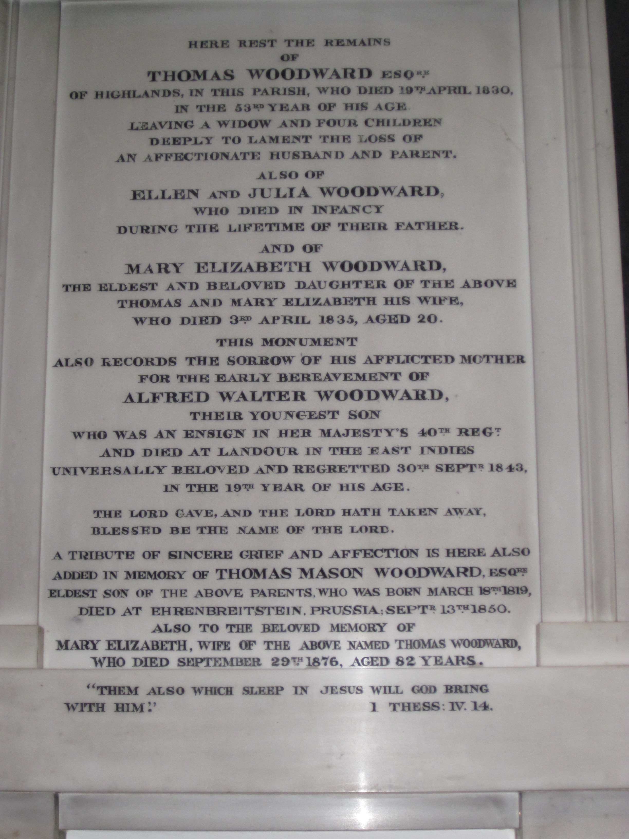 Here lie the remains of Thomas Woodward Esq. of Highlands in this parish, who died 19th April 1830 in the 53rd year of his age. Leaving a widow and four children deeply to lament the loss of an affectionate husband and beloved parent. Also of Ellen and Julia Woodward who died in infancy during the lifetime of their father. And of Mary Elizabeth Woodward the eldest and beloved daughter of the above Thomas and Mary Elizabeth his wife who died 3rd April 1835 aged 20. This monument also records the sorrow of his afflicted mother for the early breavement of Alfred Walter Woodward who was an Ensign in Her Majesty's 40th Reg. and died at Landour in the East Indies universally beloved and regretted 30th Sept 1843 in the 19th year of his age. "The Lord Gave and the Lord hath taken away. Blessed be the Name of the Lord."  A tribute of sincere grief and affection is here also added in memory of Thomas Mason Woodward Esq, eldest son of the above parents who was born March 18th 1819, died at Ehrenbreitstein, Prussia, Sept 13th 1850. Also to the beloved memory of Mary Elizabeth, wife of the above named Thomas Woodward, who died September 29, 1876 aged 82 years. "Them also which sleep in Jesus will God bring with Him." 1 Thess: IV. 14.